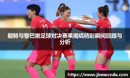 朝鲜与黎巴嫩足球对决赛果揭晓精彩瞬间回顾与分析